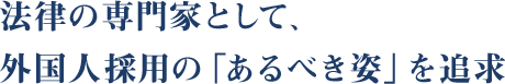 法律の専門家として、外国人採用の「あるべき姿」を追求