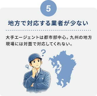 5 地方で対応する業者が少ない。大手エージェントは都市部中心。九州の地方現場には対面で対応してくれない。