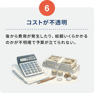 6 コストが不透明。後から費用が発生したり、総額いくらかかるのかが不明確で予算が立てられない。